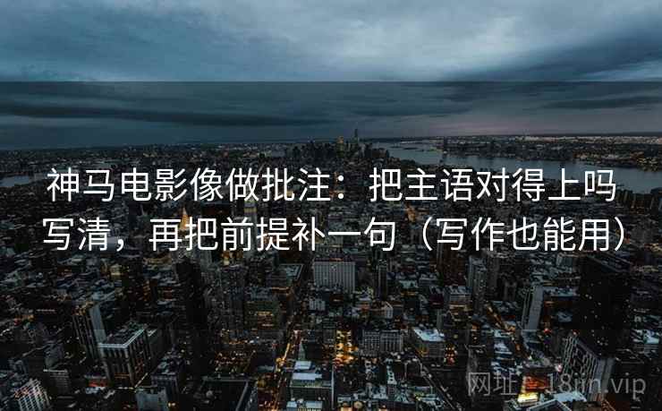 神马电影像做批注：把主语对得上吗写清，再把前提补一句（写作也能用）  第2张