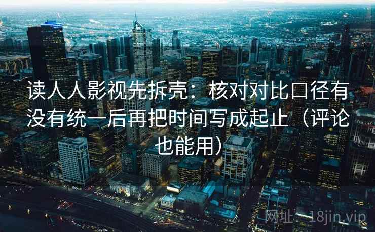 读人人影视先拆壳:核对对比口径有没有统一后再把时间写成起止(评论也能用) 第2张 读人人影视先拆壳:核对对比口径有没有统一后再把时间写成起止(评论也能用) 第2张