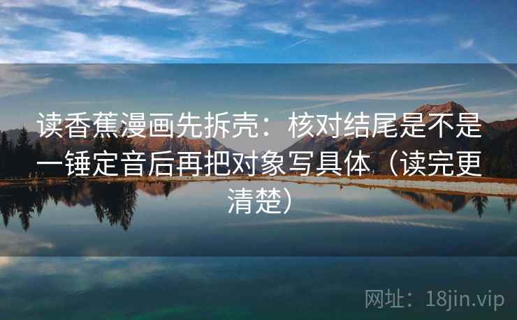 读香蕉漫画先拆壳：核对结尾是不是一锤定音后再把对象写具体（读完更清楚）