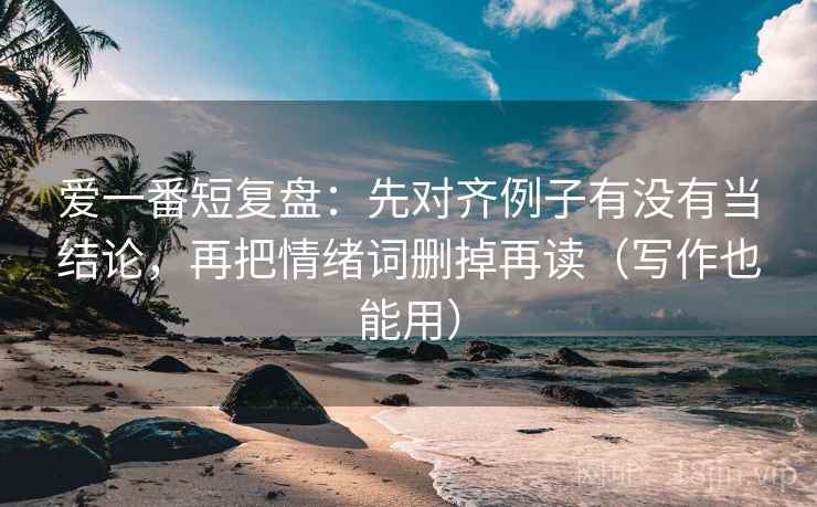 爱一番短复盘：先对齐例子有没有当结论，再把情绪词删掉再读（写作也能用）  第2张