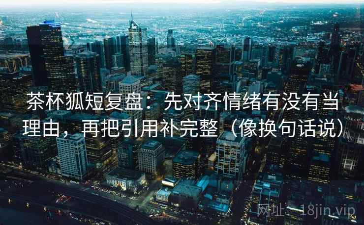茶杯狐短复盘：先对齐情绪有没有当理由，再把引用补完整（像换句话说）  第2张