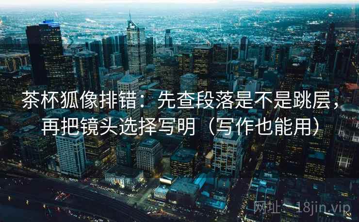 茶杯狐像排错：先查段落是不是跳层，再把镜头选择写明（写作也能用）  第2张