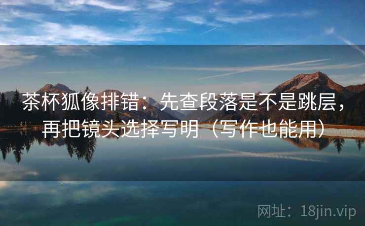 茶杯狐像排错:先查段落是不是跳层,再把镜头选择写明(写作也能用)