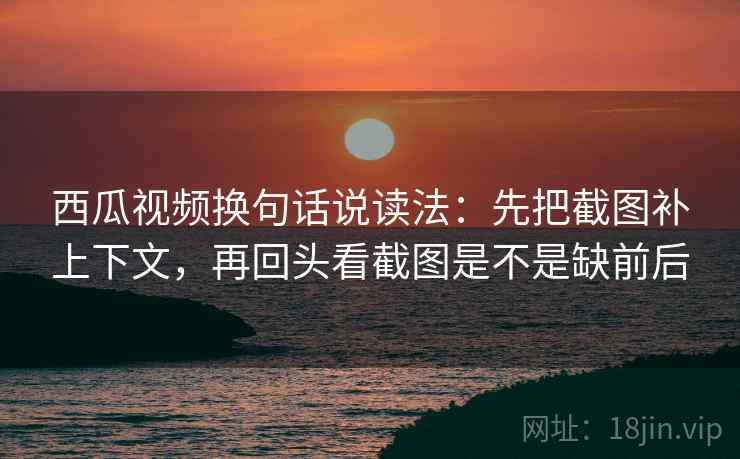 西瓜视频换句话说读法：先把截图补上下文，再回头看截图是不是缺前后  第1张
