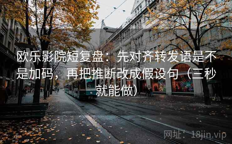 欧乐影院短复盘：先对齐转发语是不是加码，再把推断改成假设句（三秒就能做）