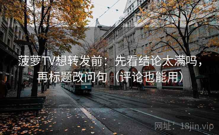 菠萝TV想转发前:先看结论太满吗,再标题改问句(评论也能用)