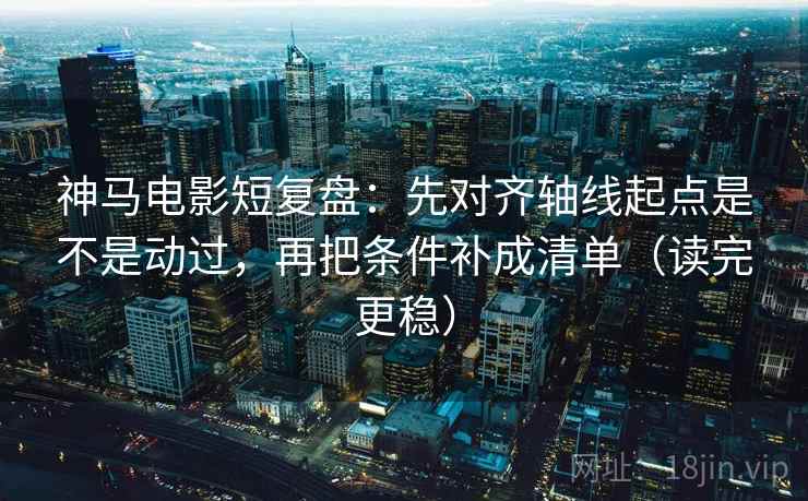 神马电影短复盘：先对齐轴线起点是不是动过，再把条件补成清单（读完更稳）