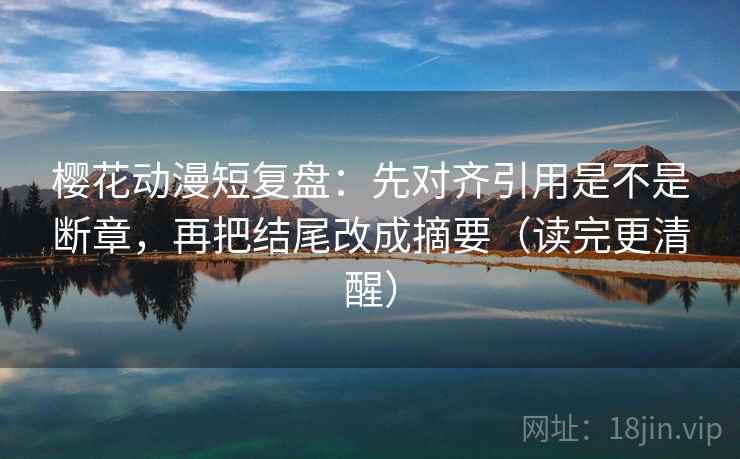 樱花动漫短复盘：先对齐引用是不是断章，再把结尾改成摘要（读完更清醒）