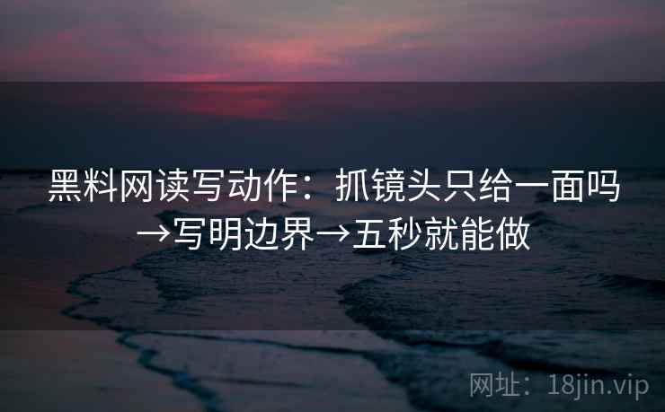 黑料网读写动作：抓镜头只给一面吗→写明边界→五秒就能做