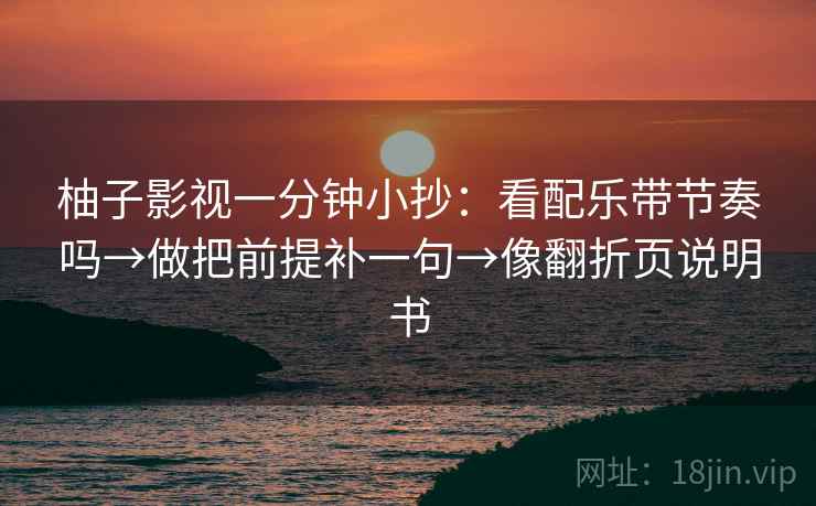 柚子影视一分钟小抄:看配乐带节奏吗→做把前提补一句→像翻折页说明书 第2张 柚子影视一分钟小抄:看配乐带节奏吗→做把前提补一句→像翻折页说明书 第2张