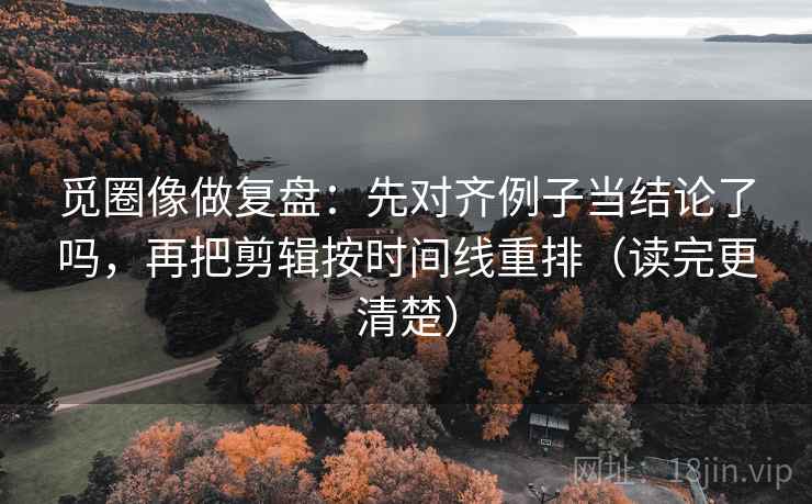 觅圈像做复盘:先对齐例子当结论了吗,再把剪辑按时间线重排(读完更清楚)