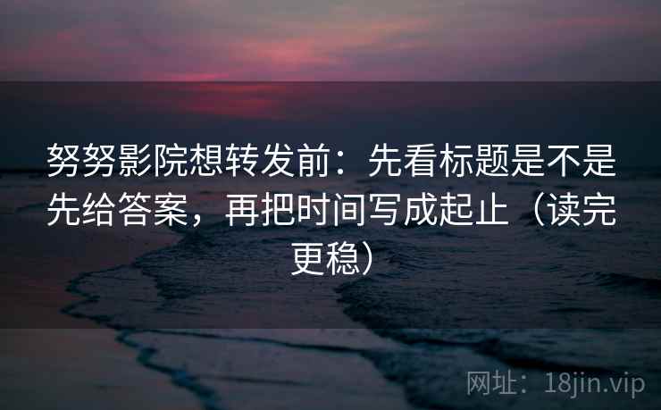 努努影院想转发前:先看标题是不是先给答案,再把时间写成起止(读完更稳)