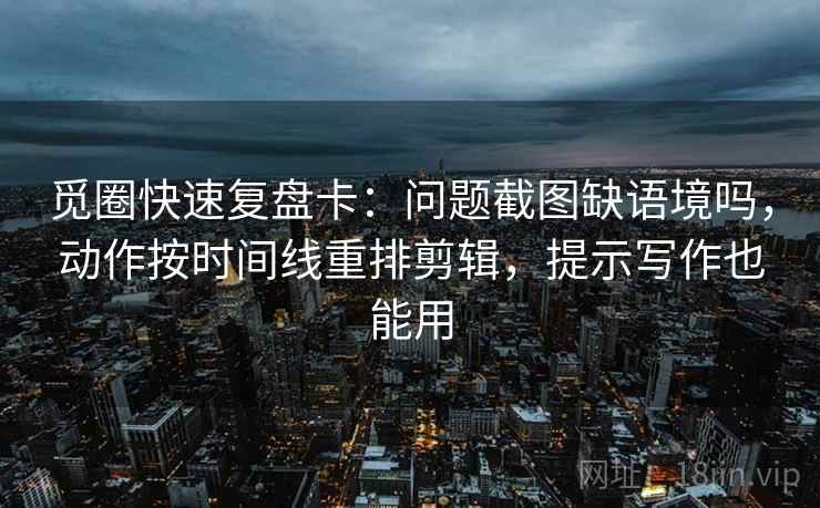觅圈快速复盘卡:问题截图缺语境吗,动作按时间线重排剪辑,提示写作也能用
