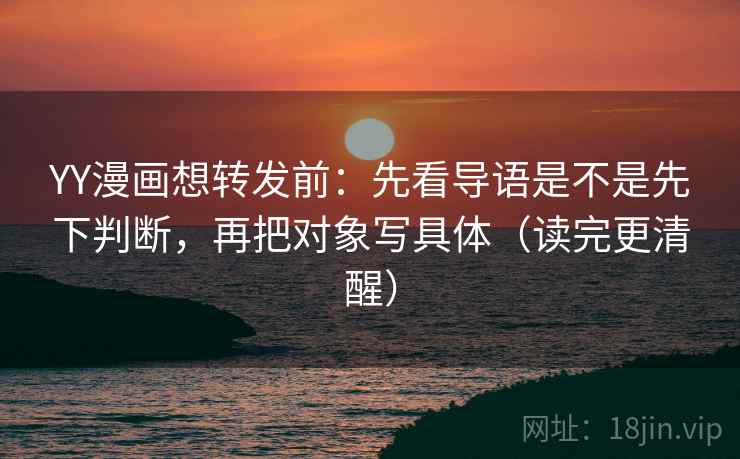 YY漫画想转发前:先看导语是不是先下判断,再把对象写具体(读完更清醒)