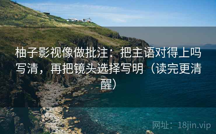 柚子影视像做批注:把主语对得上吗写清,再把镜头选择写明(读完更清醒)