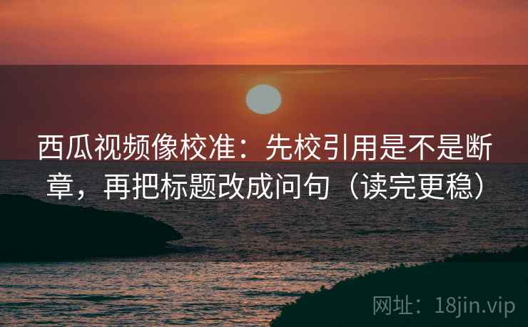 西瓜视频像校准:先校引用是不是断章,再把标题改成问句(读完更稳) 第2张 西瓜视频像校准:先校引用是不是断章,再把标题改成问句(读完更稳) 第2张