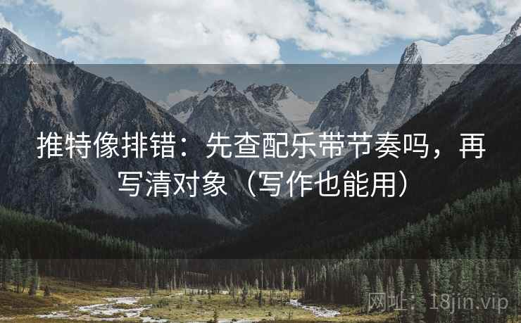 推特像排错:先查配乐带节奏吗,再写清对象(写作也能用)