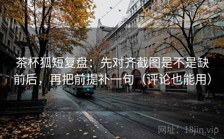 茶杯狐短复盘:先对齐截图是不是缺前后,再把前提补一句(评论也能用)