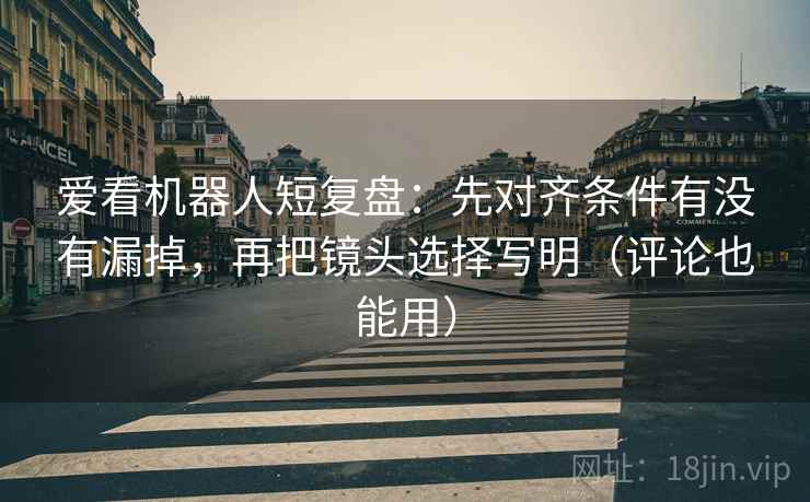 爱看机器人短复盘：先对齐条件有没有漏掉，再把镜头选择写明（评论也能用）