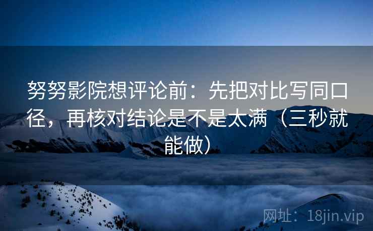 努努影院想评论前:先把对比写同口径,再核对结论是不是太满(三秒就能做)