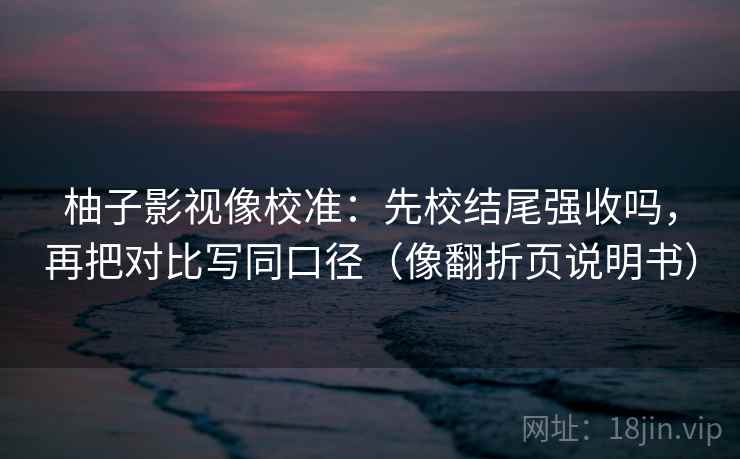 柚子影视像校准:先校结尾强收吗,再把对比写同口径(像翻折页说明书)