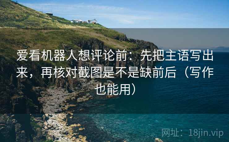 爱看机器人想评论前:先把主语写出来,再核对截图是不是缺前后(写作也能用)