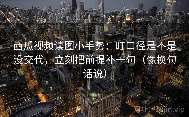 西瓜视频读图小手势:盯口径是不是没交代,立刻把前提补一句(像换句话说) 第2张 西瓜视频读图小手势:盯口径是不是没交代,立刻把前提补一句(像换句话说) 第2张