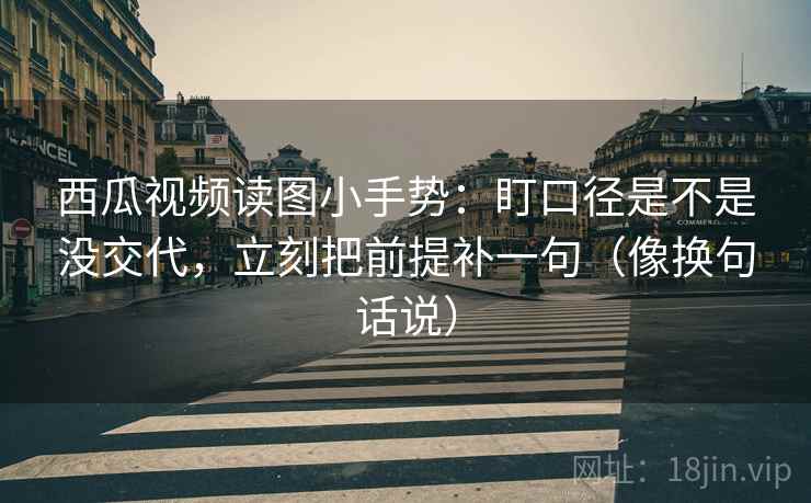 西瓜视频读图小手势：盯口径是不是没交代，立刻把前提补一句（像换句话说）