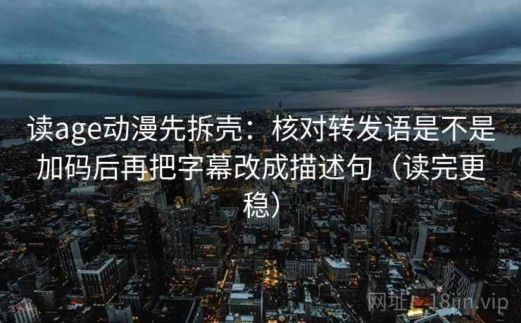读age动漫先拆壳:核对转发语是不是加码后再把字幕改成描述句(读完更稳)