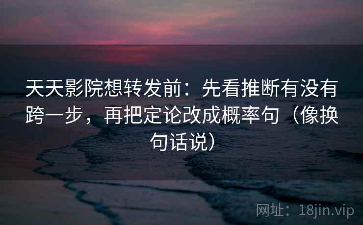 天天影院想转发前:先看推断有没有跨一步,再把定论改成概率句(像换句话说)