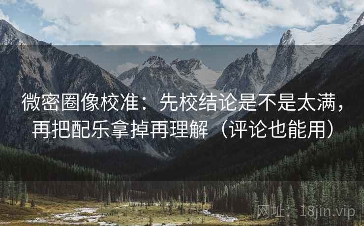 微密圈像校准:先校结论是不是太满,再把配乐拿掉再理解(评论也能用)