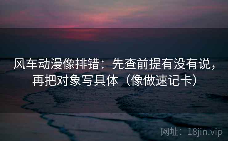 风车动漫像排错：先查前提有没有说，再把对象写具体（像做速记卡）
