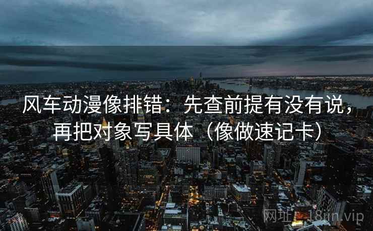 风车动漫像排错:先查前提有没有说,再把对象写具体(像做速记卡) 第2张 风车动漫像排错:先查前提有没有说,再把对象写具体(像做速记卡) 第2张