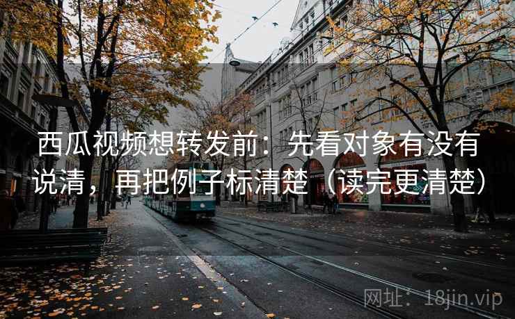 西瓜视频想转发前：先看对象有没有说清，再把例子标清楚（读完更清楚）  第2张