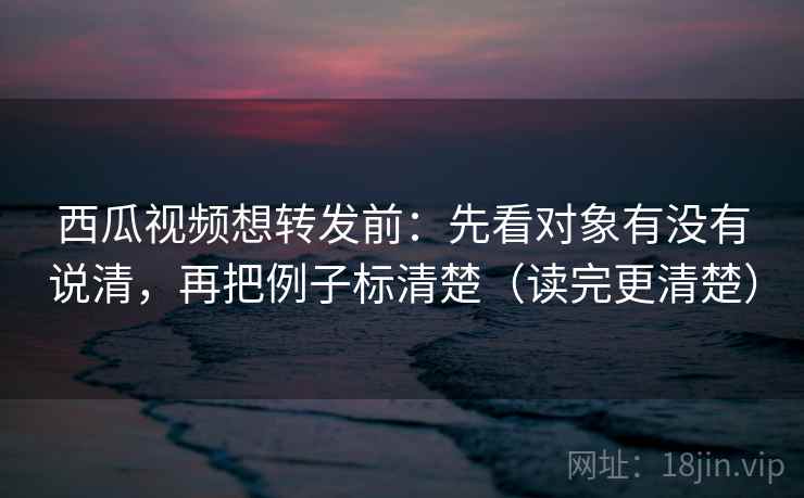西瓜视频想转发前：先看对象有没有说清，再把例子标清楚（读完更清楚）
