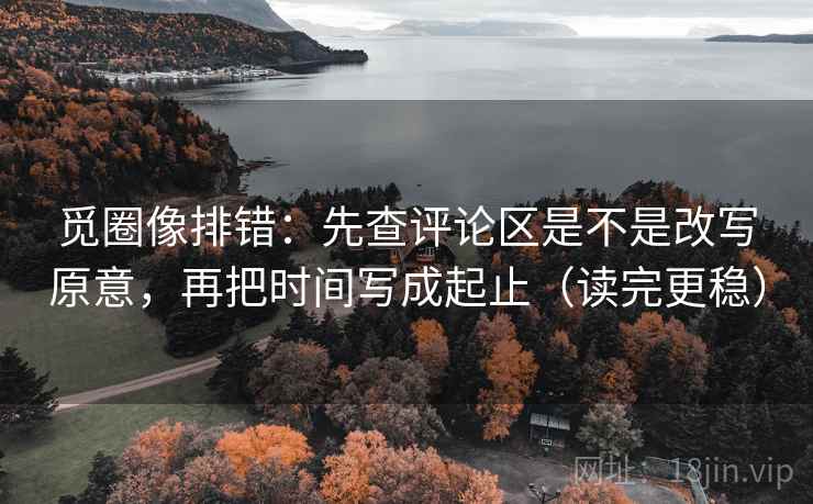 觅圈像排错：先查评论区是不是改写原意，再把时间写成起止（读完更稳）