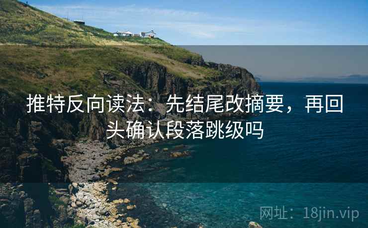 推特反向读法：先结尾改摘要，再回头确认段落跳级吗