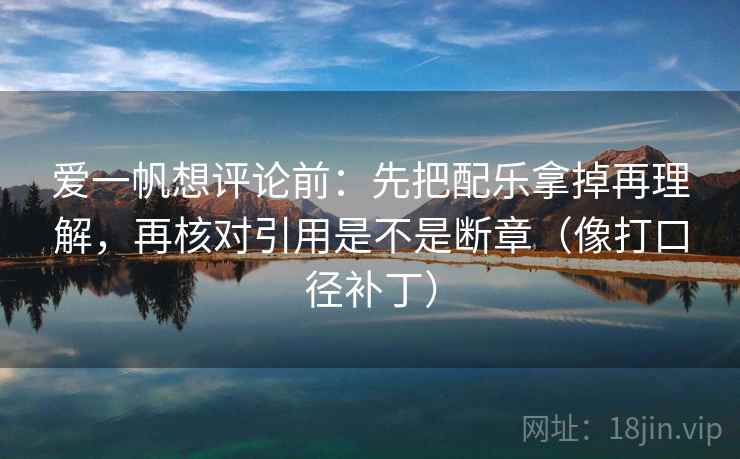 爱一帆想评论前:先把配乐拿掉再理解,再核对引用是不是断章(像打口径补丁)