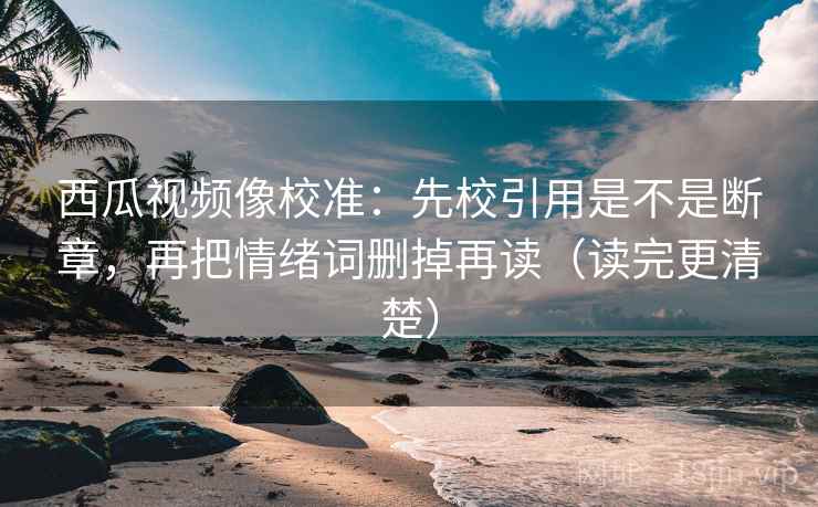 西瓜视频像校准：先校引用是不是断章，再把情绪词删掉再读（读完更清楚）