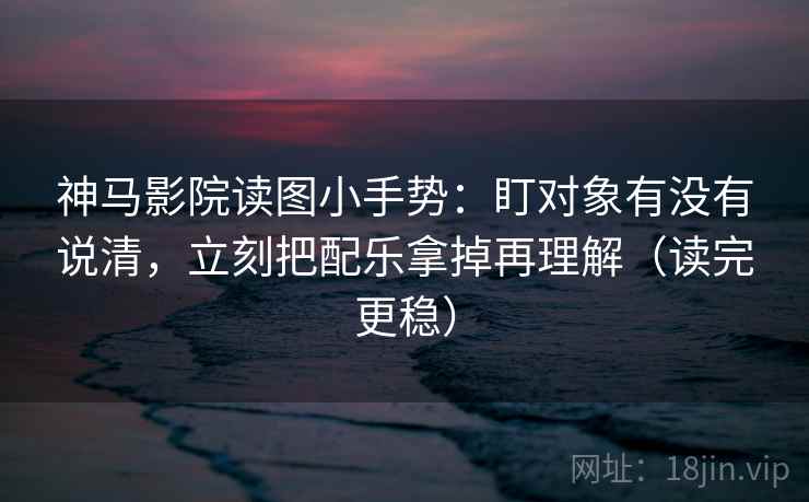神马影院读图小手势：盯对象有没有说清，立刻把配乐拿掉再理解（读完更稳）
