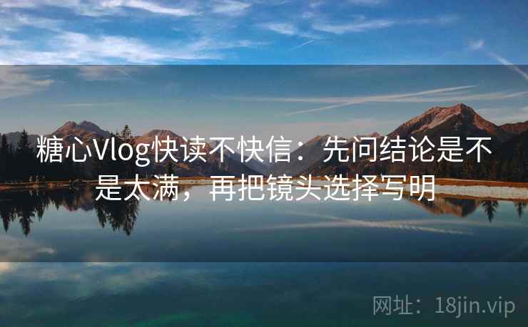 糖心Vlog快读不快信：先问结论是不是太满，再把镜头选择写明